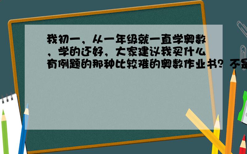 我初一，从一年级就一直学奥数，学的还好，大家建议我买什么有例题的那种比较难的奥数作业书？不是那种学校课本上的小儿科的东西