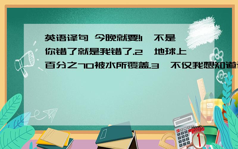 英语译句 今晚就要!1、不是你错了就是我错了.2、地球上百分之70被水所覆盖.3、不仅我想知道这件事,我妈妈也想知道这件