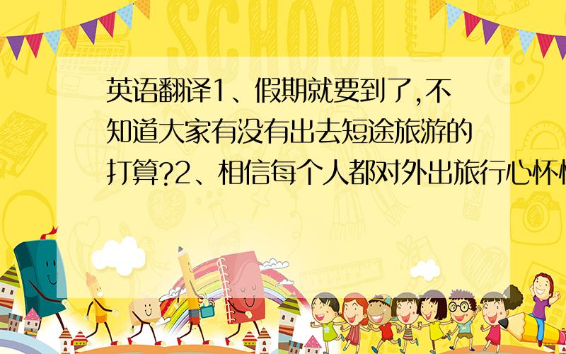 英语翻译1、假期就要到了,不知道大家有没有出去短途旅游的打算?2、相信每个人都对外出旅行心怀憧憬.有句话说“趁我们都还年