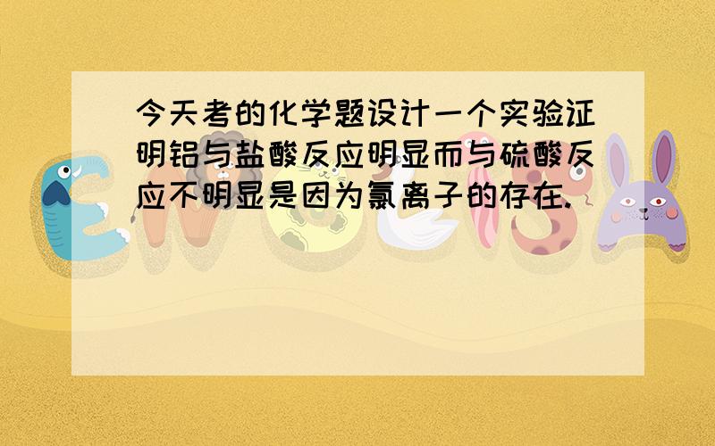 今天考的化学题设计一个实验证明铝与盐酸反应明显而与硫酸反应不明显是因为氯离子的存在.