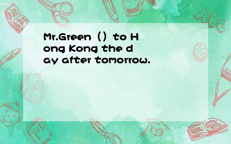 Mr.Green（）to Hong Kong the day after tomorrow.