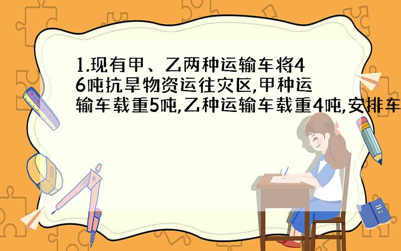 1.现有甲、乙两种运输车将46吨抗旱物资运往灾区,甲种运输车载重5吨,乙种运输车载重4吨,安排车辆不超过10辆,则甲种运