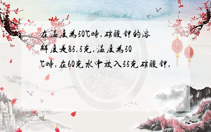 在温度为50℃时,硝酸钾的溶解度是85.5克,温度为50℃时,在60克水中放入55克硝酸钾,