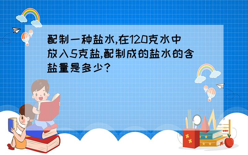 配制一种盐水,在120克水中放入5克盐,配制成的盐水的含盐量是多少?