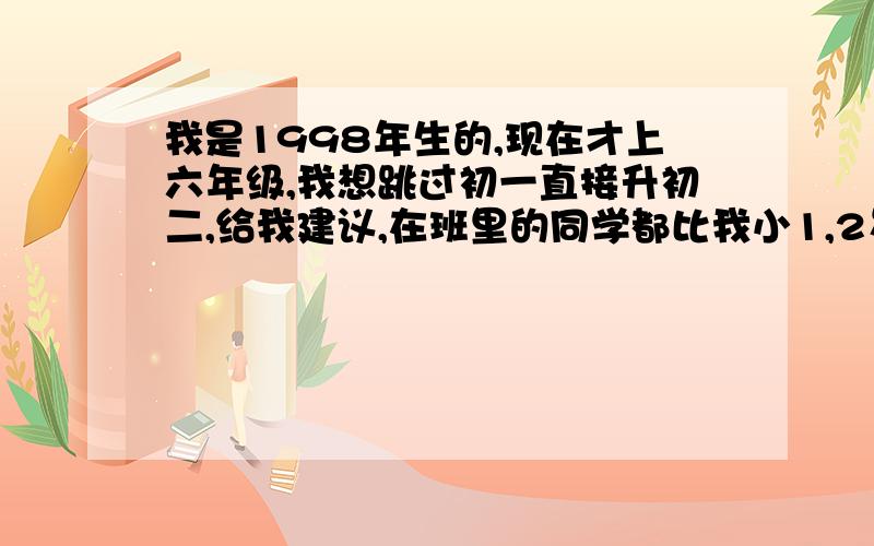 我是1998年生的,现在才上六年级,我想跳过初一直接升初二,给我建议,在班里的同学都比我小1,2岁,很苦恼