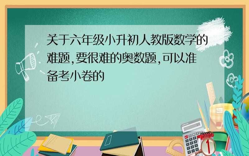 关于六年级小升初人教版数学的难题,要很难的奥数题,可以准备考小卷的