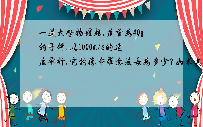 一道大学物理题,质量为40g的子弹,以1000m/s的速度飞行,它的德布罗意波长为多少?如果其速度的不确定量在10%内,