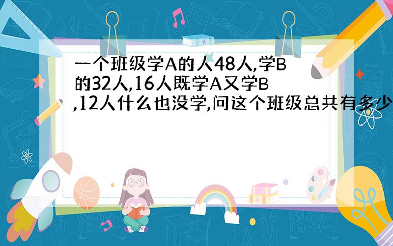 一个班级学A的人48人,学B的32人,16人既学A又学B,12人什么也没学,问这个班级总共有多少人?