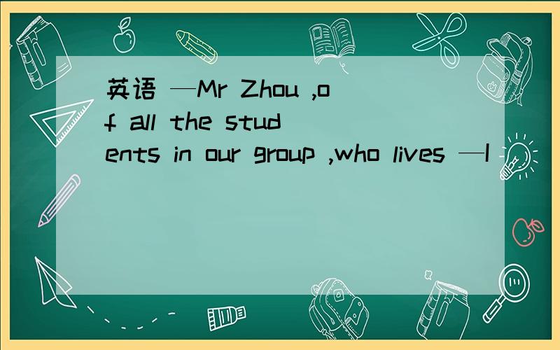 英语 —Mr Zhou ,of all the students in our group ,who lives —I