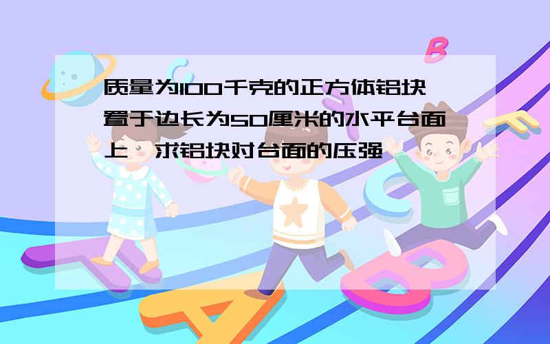 质量为100千克的正方体铝块置于边长为50厘米的水平台面上,求铝块对台面的压强