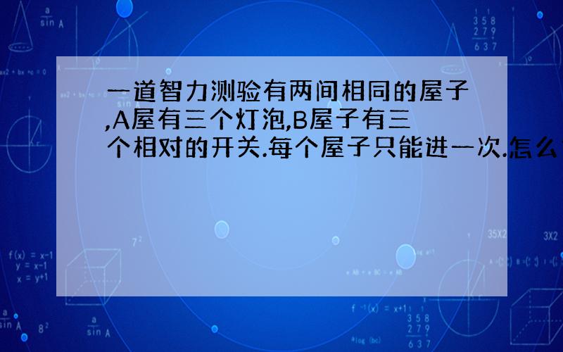 一道智力测验有两间相同的屋子,A屋有三个灯泡,B屋子有三个相对的开关.每个屋子只能进一次.怎么才能知道哪个开关对应哪个灯