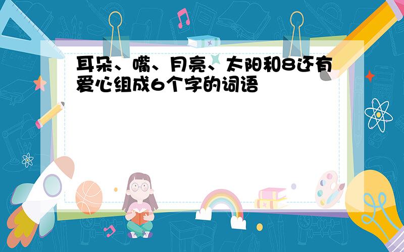 耳朵、嘴、月亮、太阳和8还有爱心组成6个字的词语