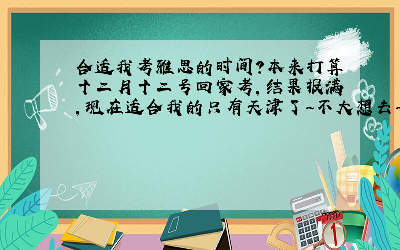 合适我考雅思的时间?本来打算十二月十二号回家考,结果报满,现在适合我的只有天津了~不大想去~问问有经验的人如果拖到一月份