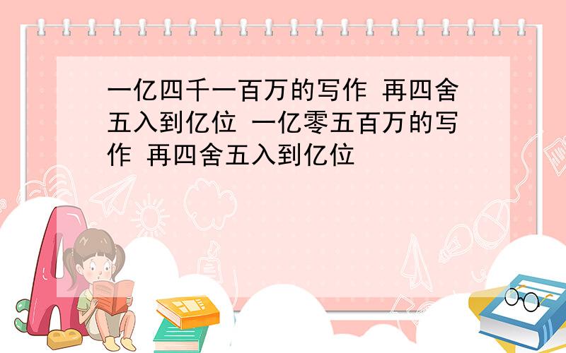 一亿四千一百万的写作 再四舍五入到亿位 一亿零五百万的写作 再四舍五入到亿位