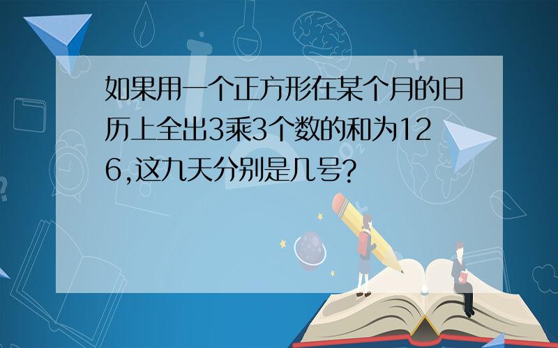 如果用一个正方形在某个月的日历上全出3乘3个数的和为126,这九天分别是几号?