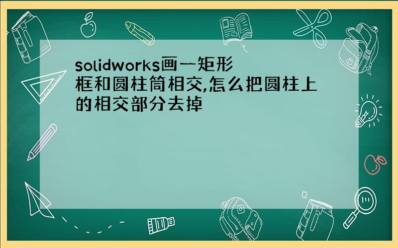 solidworks画一矩形框和圆柱筒相交,怎么把圆柱上的相交部分去掉