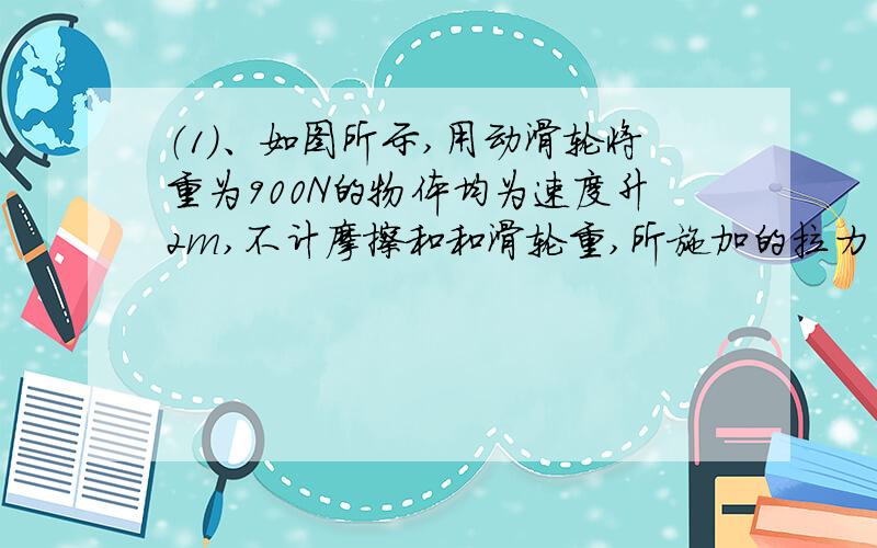 （1）、如图所示,用动滑轮将重为900N的物体均为速度升2m,不计摩擦和和滑轮重,所施加的拉力为多少牛,这一过程中拉力F