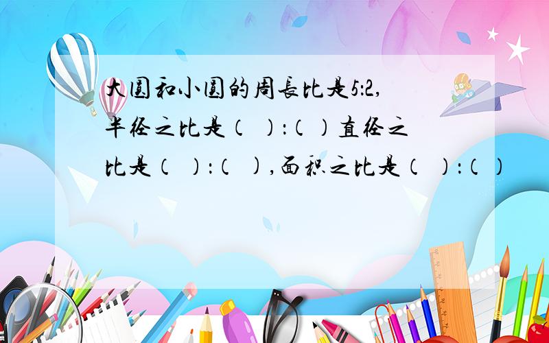 大圆和小圆的周长比是5：2,半径之比是（ ）：（）直径之比是（ ）：（ ),面积之比是（ ）：（）