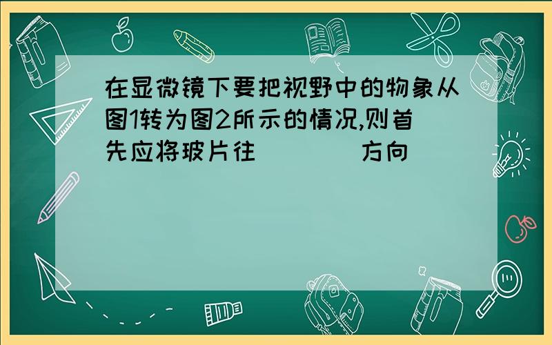 在显微镜下要把视野中的物象从图1转为图2所示的情况,则首先应将玻片往____方向