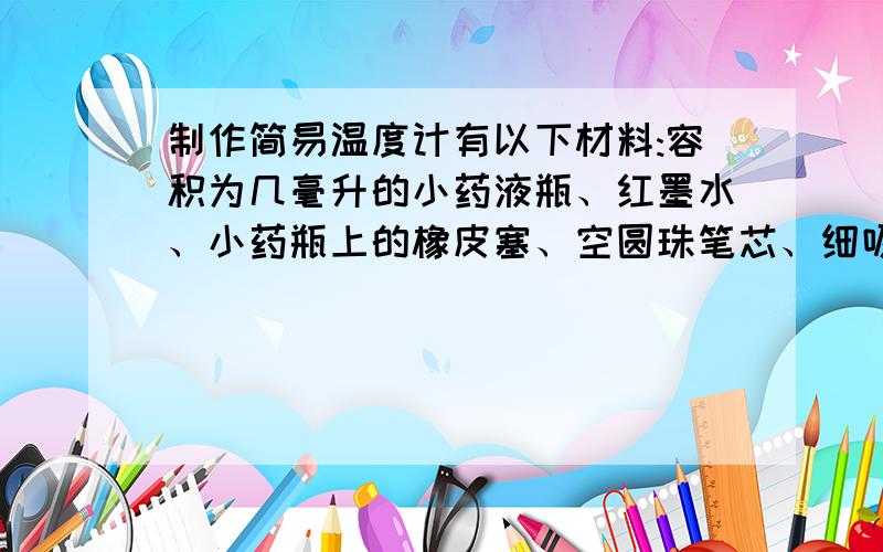 制作简易温度计有以下材料:容积为几毫升的小药液瓶、红墨水、小药瓶上的橡皮塞、空圆珠笔芯、细吸管、温度计、蜡块以及一些家中