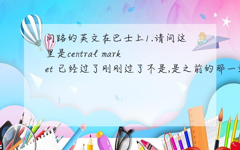 问路的英文在巴士上1.请问这里是central market 已经过了刚刚过了不是,是之前的那一站巴士没有经过2.你可以