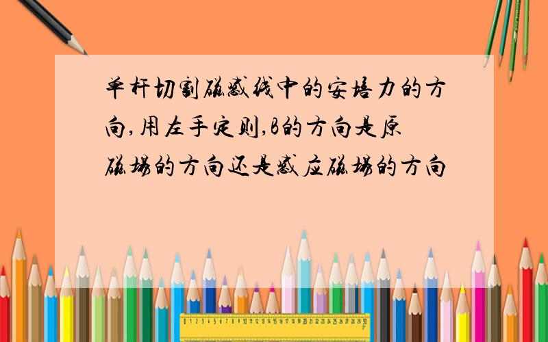 单杆切割磁感线中的安培力的方向,用左手定则,B的方向是原磁场的方向还是感应磁场的方向