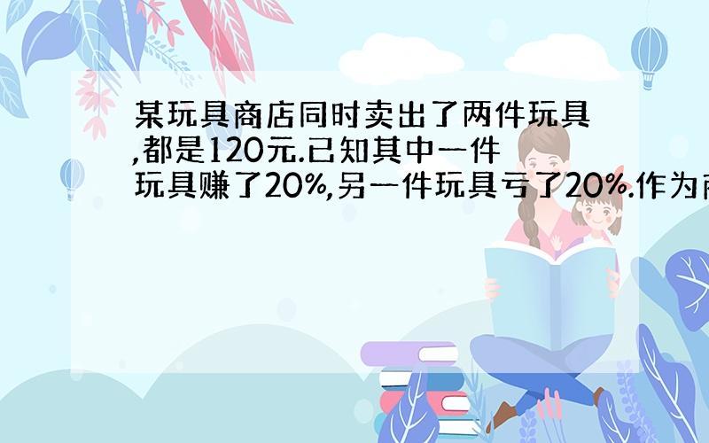 某玩具商店同时卖出了两件玩具,都是120元.已知其中一件玩具赚了20%,另一件玩具亏了20%.作为商店的营销员,你来帮老