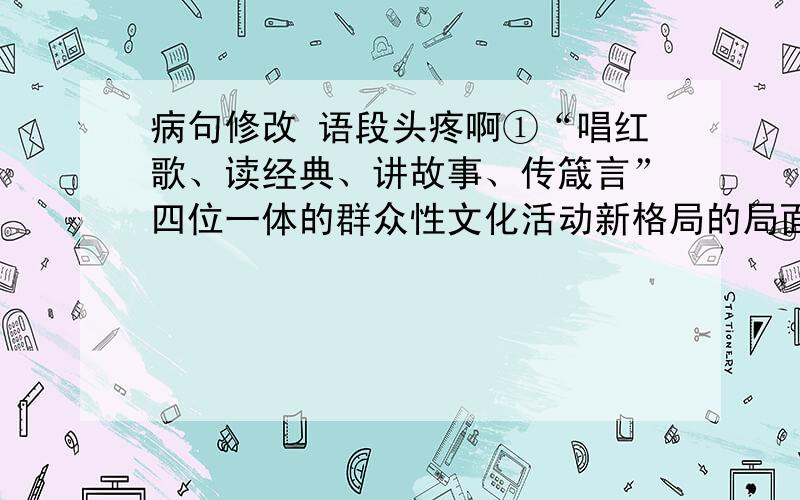 病句修改 语段头疼啊①“唱红歌、读经典、讲故事、传箴言”四位一体的群众性文化活动新格局的局面正在我市形成,创作和发送红色