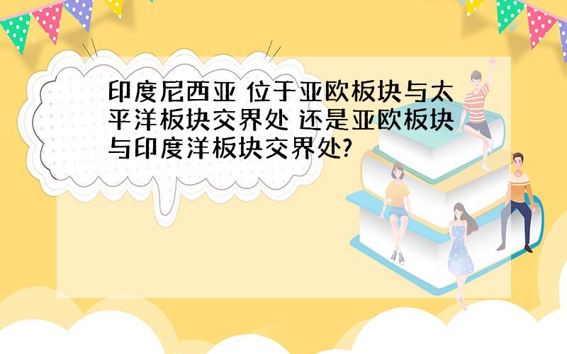 印度尼西亚 位于亚欧板块与太平洋板块交界处 还是亚欧板块与印度洋板块交界处?