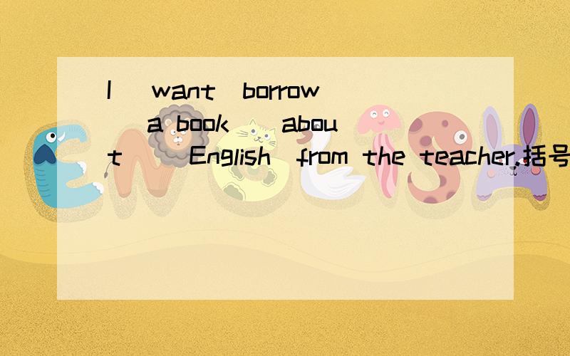 I (want)borrow (a book)(about) (English)from the teacher.括号的