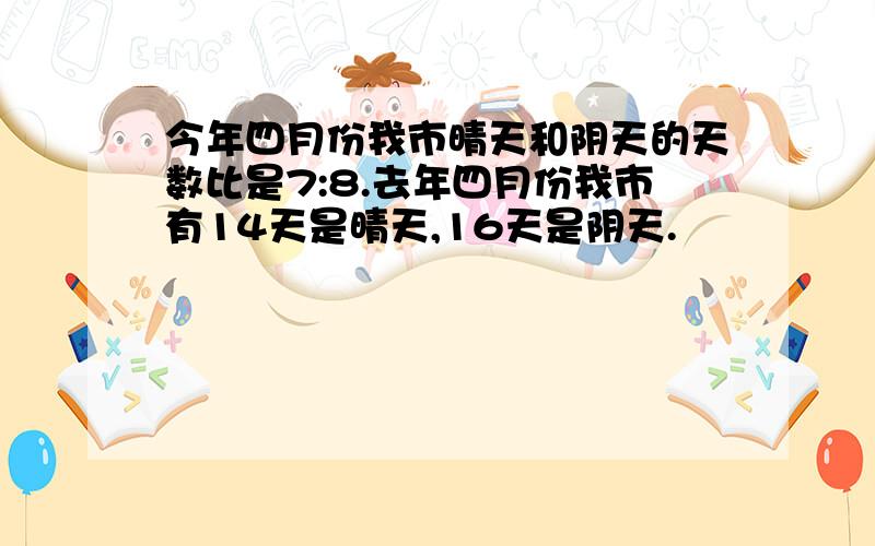 今年四月份我市晴天和阴天的天数比是7:8.去年四月份我市有14天是晴天,16天是阴天.