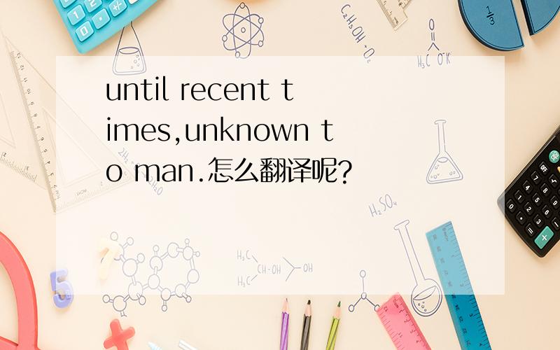 until recent times,unknown to man.怎么翻译呢?