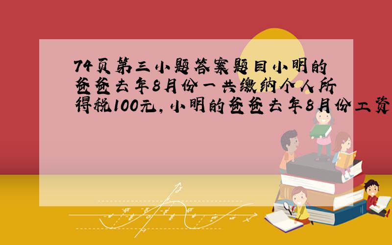 74页第三小题答案题目小明的爸爸去年8月份一共缴纳个人所得税100元，小明的爸爸去年8月份工资收入多少元