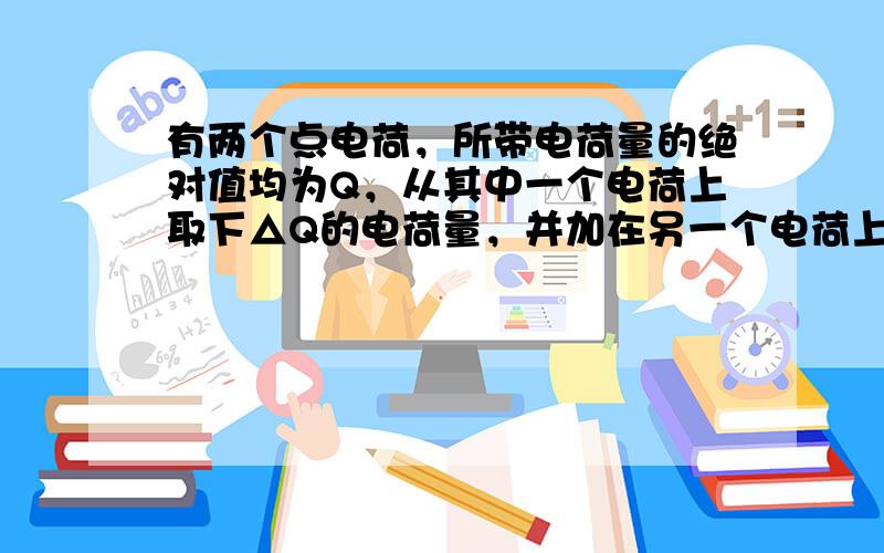 有两个点电荷，所带电荷量的绝对值均为Q，从其中一个电荷上取下△Q的电荷量，并加在另一个电荷上，那么它们之间的相互作用力与