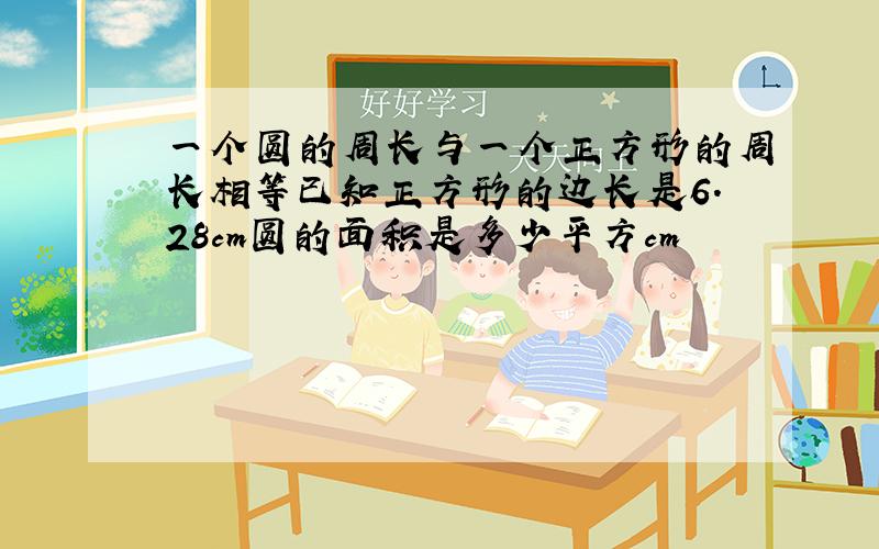 一个圆的周长与一个正方形的周长相等已知正方形的边长是6.28cm圆的面积是多少平方cm