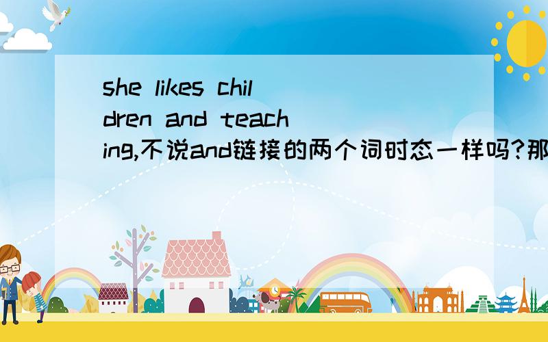 she likes children and teaching,不说and链接的两个词时态一样吗?那怎么后者是动名词,c