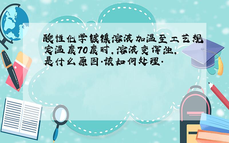 酸性化学镀镍溶液加温至工艺规定温度70度时,溶液变浑浊,是什么原因.该如何处理.