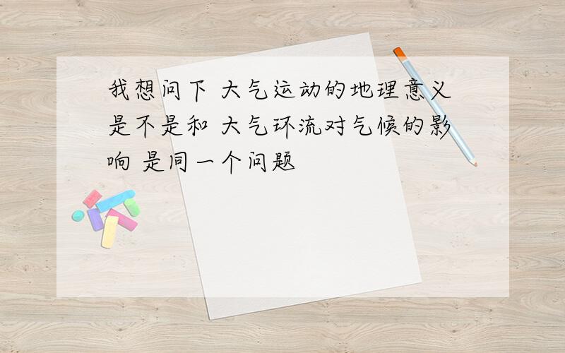 我想问下 大气运动的地理意义是不是和 大气环流对气候的影响 是同一个问题