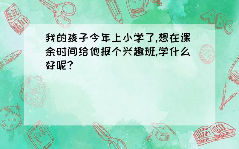 我的孩子今年上小学了,想在课余时间给他报个兴趣班,学什么好呢?