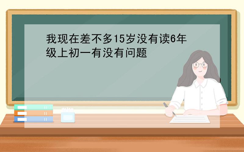 我现在差不多15岁没有读6年级上初一有没有问题