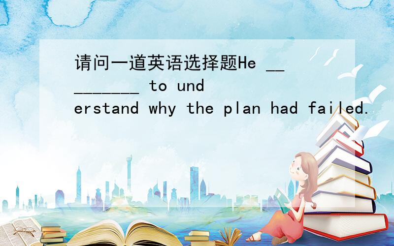 请问一道英语选择题He _________ to understand why the plan had failed.