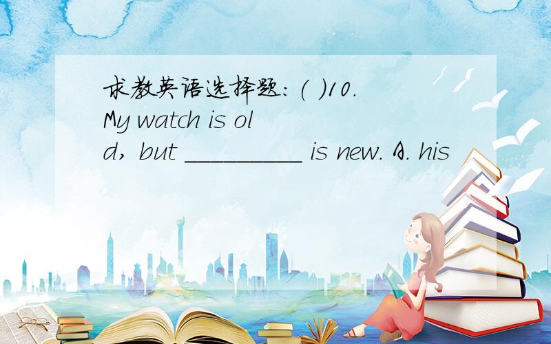 求教英语选择题：( )10．My watch is old, but _________ is new. A. his