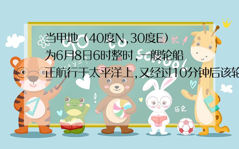 当甲地（40度N,30度E）为6月8日6时整时,一艘轮船正航行于太平洋上,又经过10分钟后该轮船越过日界线,.这时轮船所