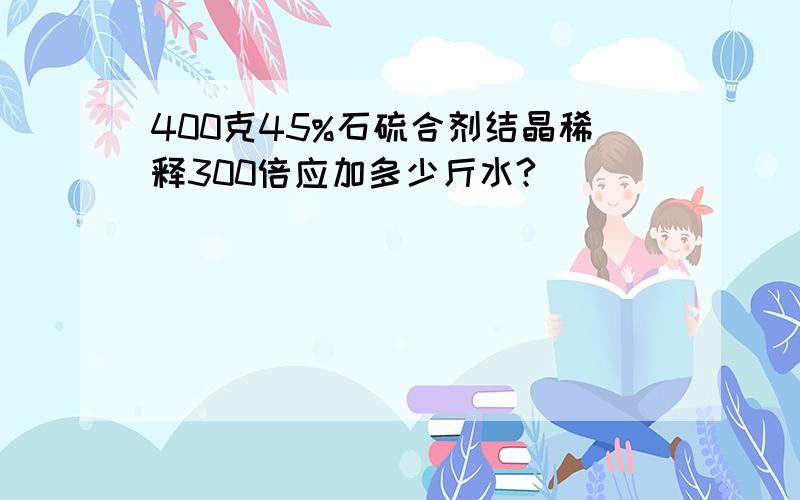 400克45%石硫合剂结晶稀释300倍应加多少斤水?