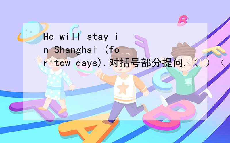 He will stay in Shanghai (for tow days).对括号部分提问.（ ）（ ） （ ）he