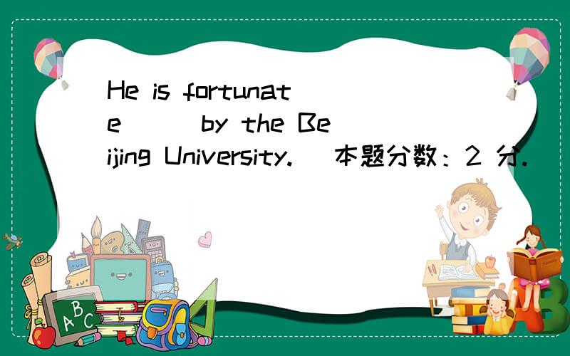 He is fortunate （ ）by the Beijing University. (本题分数：2 分.)