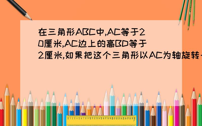 在三角形ABC中,AC等于20厘米,AC边上的高BD等于2厘米,如果把这个三角形以AC为轴旋转一周,得到一个立体图形,你