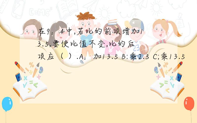 在9：4中,若比的前项增加13.5,要使比值不变,比的后项应（ ）.A：加13.5 B:乘2.5 C;乘13.5