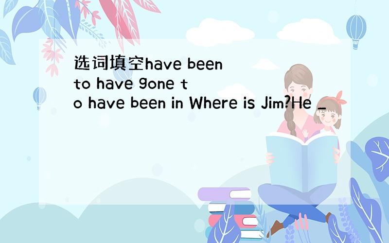 选词填空have been to have gone to have been in Where is Jim?He _