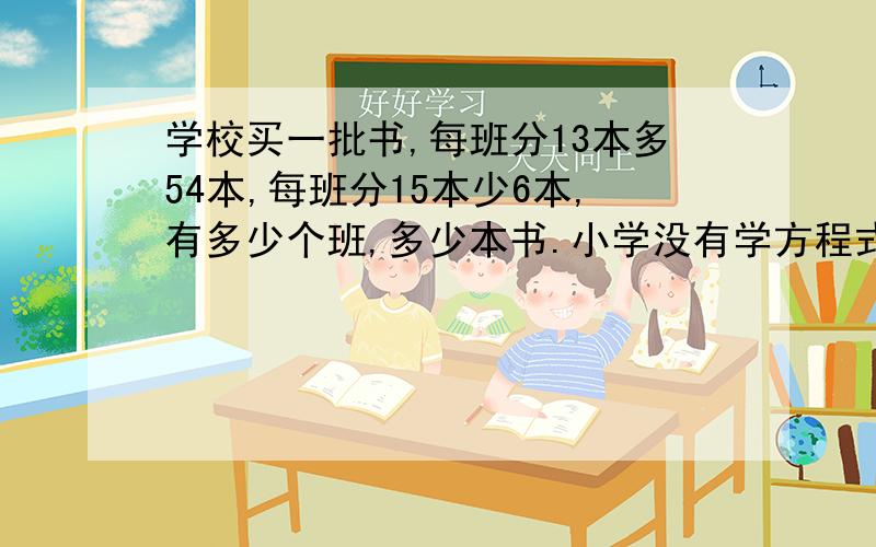 学校买一批书,每班分13本多54本,每班分15本少6本,有多少个班,多少本书.小学没有学方程式.